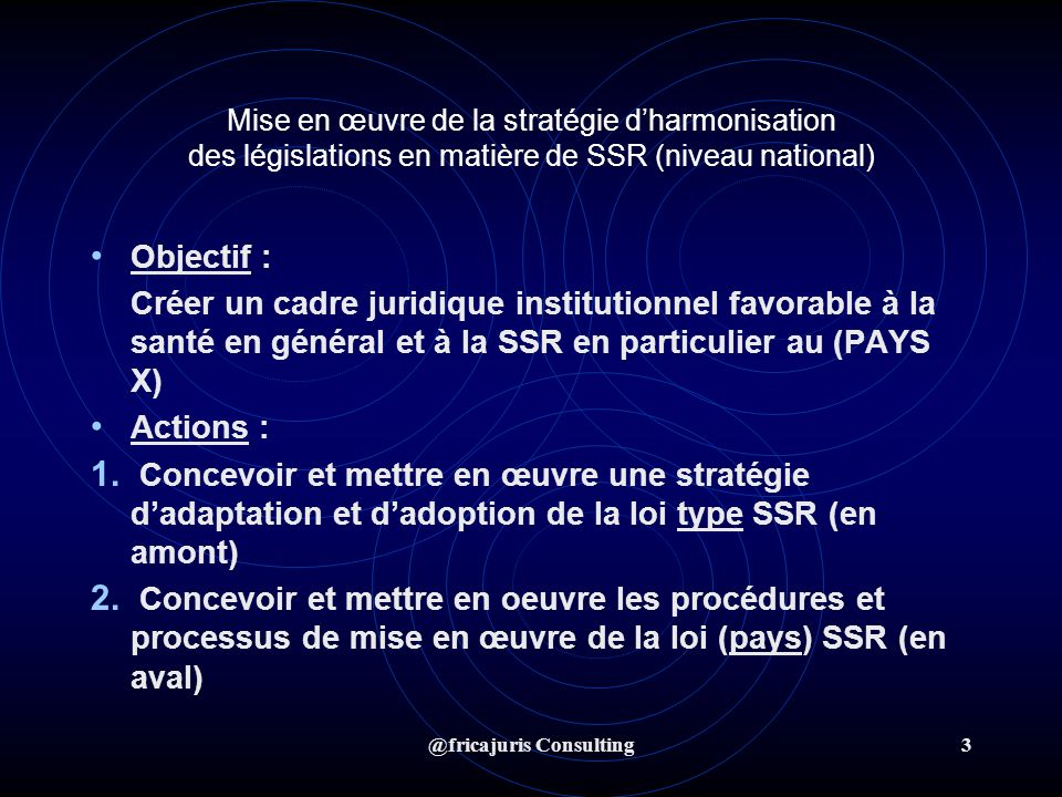 @fricajuris Consulting3 Mise en œuvre de la stratégie dharmonisation des législations en matière de SSR (niveau national) Objectif : Créer un cadre juridique institutionnel favorable à la santé en général et à la SSR en particulier au (PAYS X) Actions : 1.