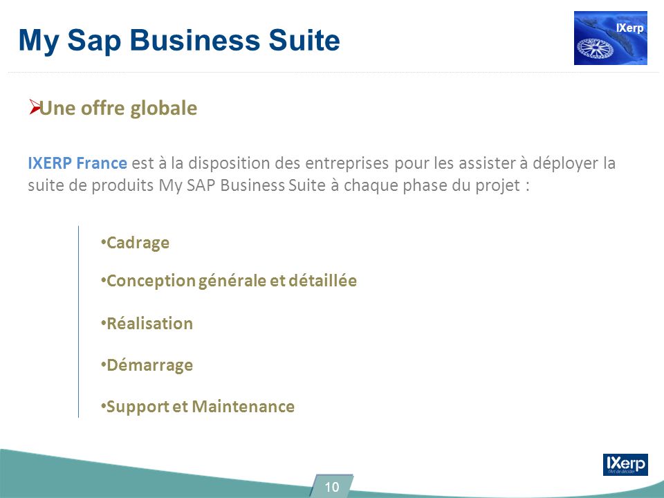 Une offre globale IXERP France est à la disposition des entreprises pour les assister à déployer la suite de produits My SAP Business Suite à chaque phase du projet : Cadrage Conception générale et détaillée Réalisation Démarrage Support et Maintenance My Sap Business Suite IXerp 10