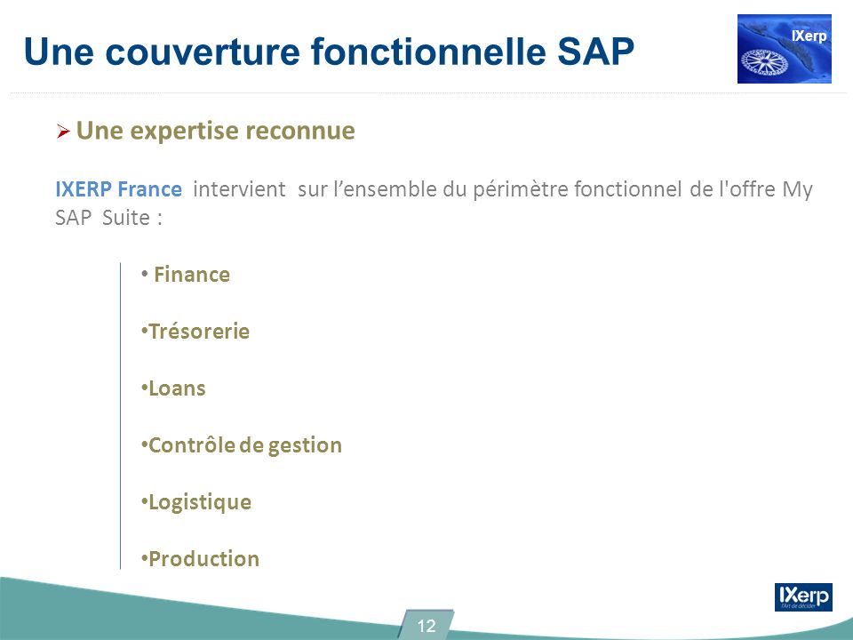 Une couverture fonctionnelle SAP Une expertise reconnue IXERP France intervient sur lensemble du périmètre fonctionnel de l offre My SAP Suite : Finance Trésorerie Loans Contrôle de gestion Logistique Production IXerp 12