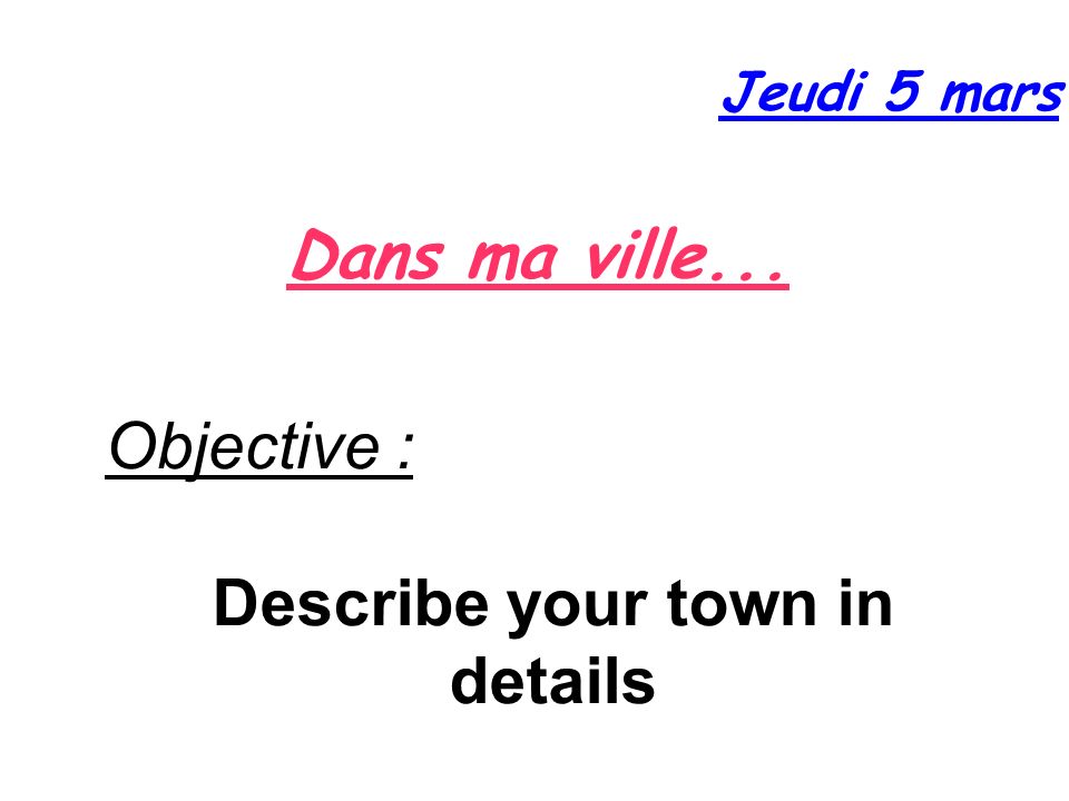 Dans ma ville... Jeudi 5 mars Objective : Describe your town in details