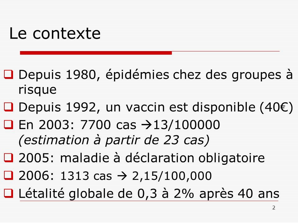 2 Le contexte Depuis 1980, épidémies chez des groupes à risque Depuis 1992, un vaccin est disponible (40) En 2003: 7700 cas 13/ (estimation à partir de 23 cas) 2005: maladie à déclaration obligatoire 2006: 1313 cas 2,15/100,000 Létalité globale de 0,3 à 2% après 40 ans