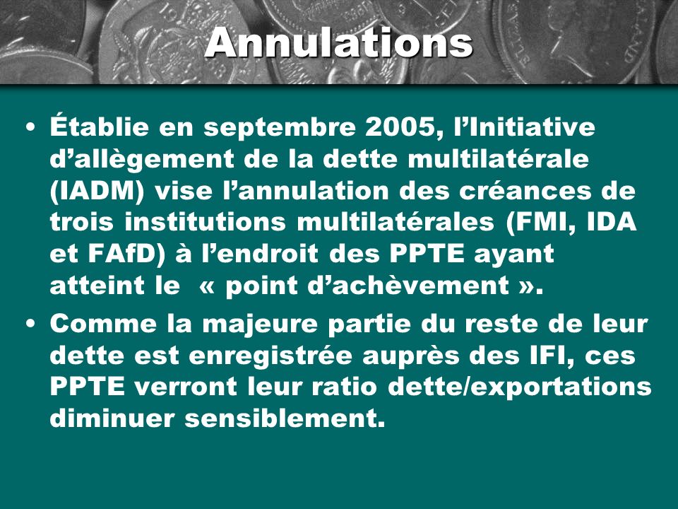 Annulations Établie en septembre 2005, lInitiative dallègement de la dette multilatérale (IADM) vise lannulation des créances de trois institutions multilatérales (FMI, IDA et FAfD) à lendroit des PPTE ayant atteint le « point dachèvement ».