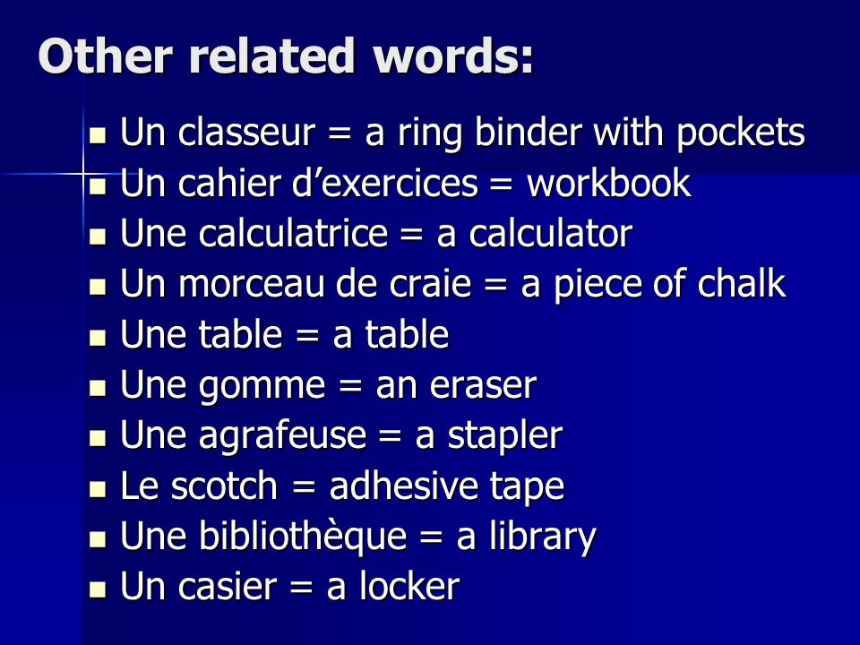 Other related words: Un classeur = a ring binder with pockets Un classeur = a ring binder with pockets Un cahier dexercices = workbook Un cahier dexercices = workbook Une calculatrice = a calculator Une calculatrice = a calculator Un morceau de craie = a piece of chalk Un morceau de craie = a piece of chalk Une table = a table Une table = a table Une gomme = an eraser Une gomme = an eraser Une agrafeuse = a stapler Une agrafeuse = a stapler Le scotch = adhesive tape Le scotch = adhesive tape Une bibliothèque = a library Une bibliothèque = a library Un casier = a locker Un casier = a locker
