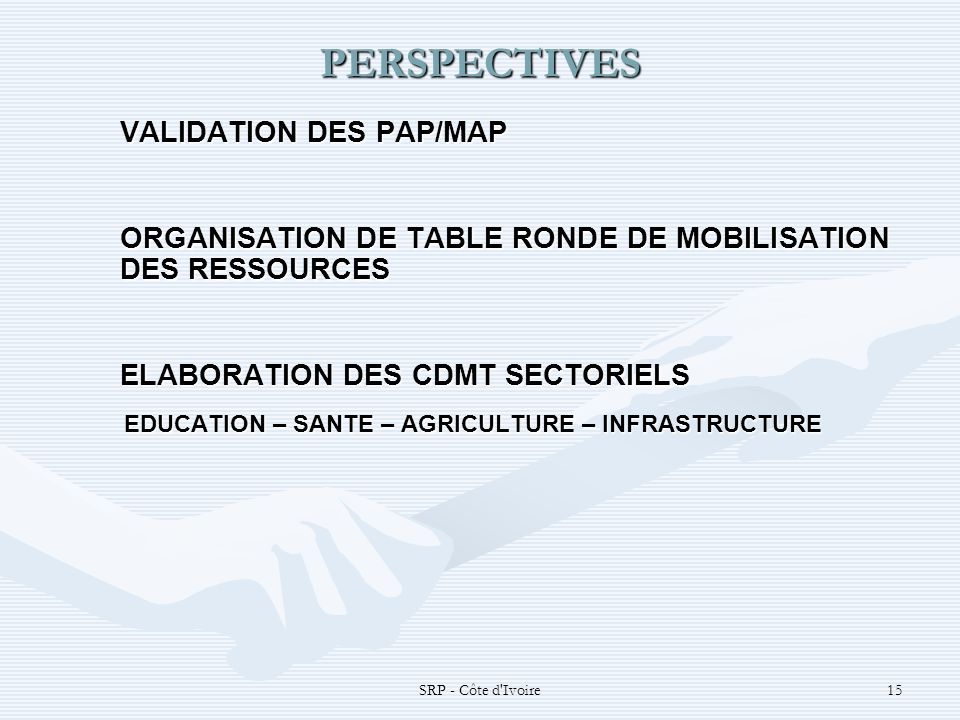 SRP - Côte d Ivoire15 PERSPECTIVES VALIDATION DES PAP/MAP ORGANISATION DE TABLE RONDE DE MOBILISATION DES RESSOURCES ELABORATION DES CDMT SECTORIELS EDUCATION – SANTE – AGRICULTURE – INFRASTRUCTURE EDUCATION – SANTE – AGRICULTURE – INFRASTRUCTURE