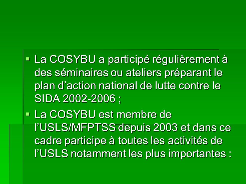La COSYBU a participé régulièrement à des séminaires ou ateliers préparant le plan daction national de lutte contre le SIDA ; La COSYBU a participé régulièrement à des séminaires ou ateliers préparant le plan daction national de lutte contre le SIDA ; La COSYBU est membre de lUSLS/MFPTSS depuis 2003 et dans ce cadre participe à toutes les activités de lUSLS notamment les plus importantes : La COSYBU est membre de lUSLS/MFPTSS depuis 2003 et dans ce cadre participe à toutes les activités de lUSLS notamment les plus importantes :