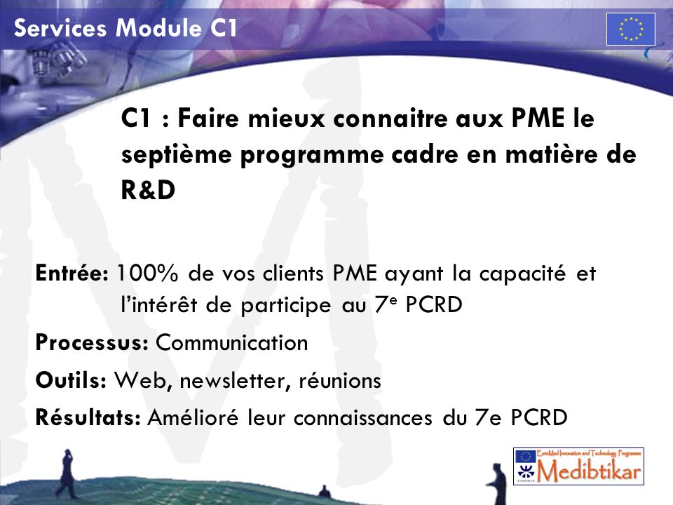 M Services Module C1 C1 : Faire mieux connaitre aux PME le septième programme cadre en matière de R&D Entrée: 100% de vos clients PME ayant la capacité et lintérêt de participe au 7 e PCRD Processus: Communication Outils: Web, newsletter, réunions Résultats: Amélioré leur connaissances du 7e PCRD