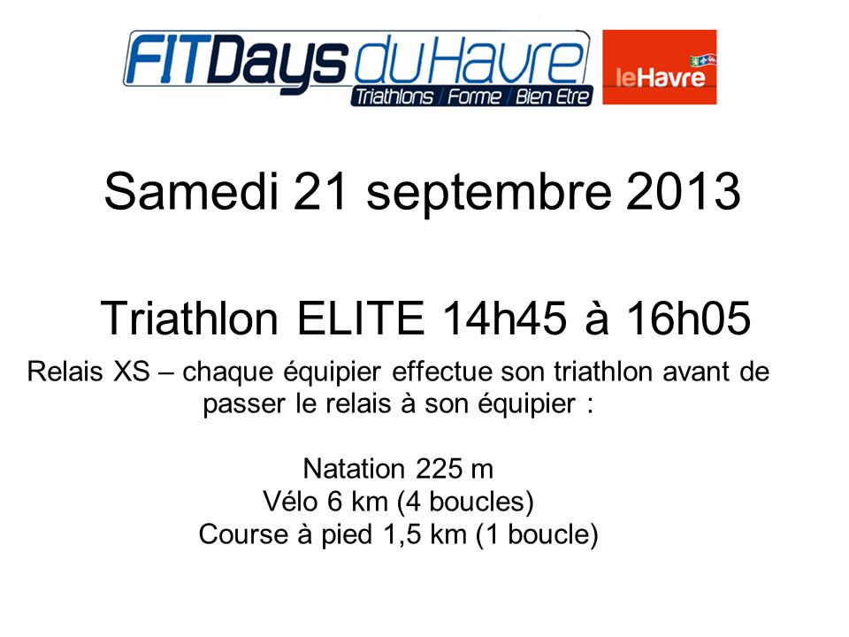 Samedi 21 septembre 2013 Triathlon ELITE 14h45 à 16h Relais XS – chaque équipier effectue son triathlon avant de passer le relais à son équipier : Natation 225 m Vélo 6 km (4 boucles) Course à pied 1,5 km (1 boucle)