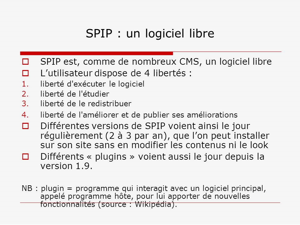 SPIP : un logiciel libre SPIP est, comme de nombreux CMS, un logiciel libre Lutilisateur dispose de 4 libertés : 1.liberté d exécuter le logiciel 2.liberté de l étudier 3.liberté de le redistribuer 4.liberté de l améliorer et de publier ses améliorations Différentes versions de SPIP voient ainsi le jour régulièrement (2 à 3 par an), que lon peut installer sur son site sans en modifier les contenus ni le look Différents « plugins » voient aussi le jour depuis la version 1.9.