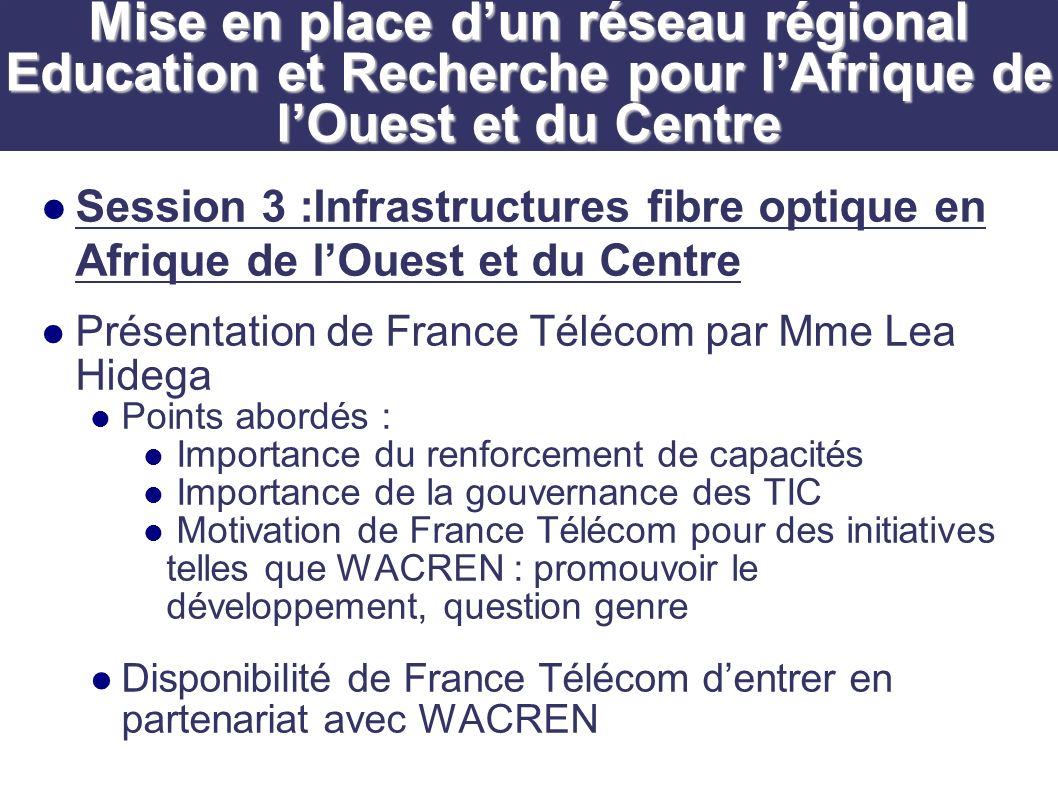 Session 3 :Infrastructures fibre optique en Afrique de lOuest et du Centre Présentation de France Télécom par Mme Lea Hidega Points abordés : Importance du renforcement de capacités Importance de la gouvernance des TIC Motivation de France Télécom pour des initiatives telles que WACREN : promouvoir le développement, question genre Disponibilité de France Télécom dentrer en partenariat avec WACREN Mise en place dun réseau régional Education et Recherche pour lAfrique de lOuest et du Centre
