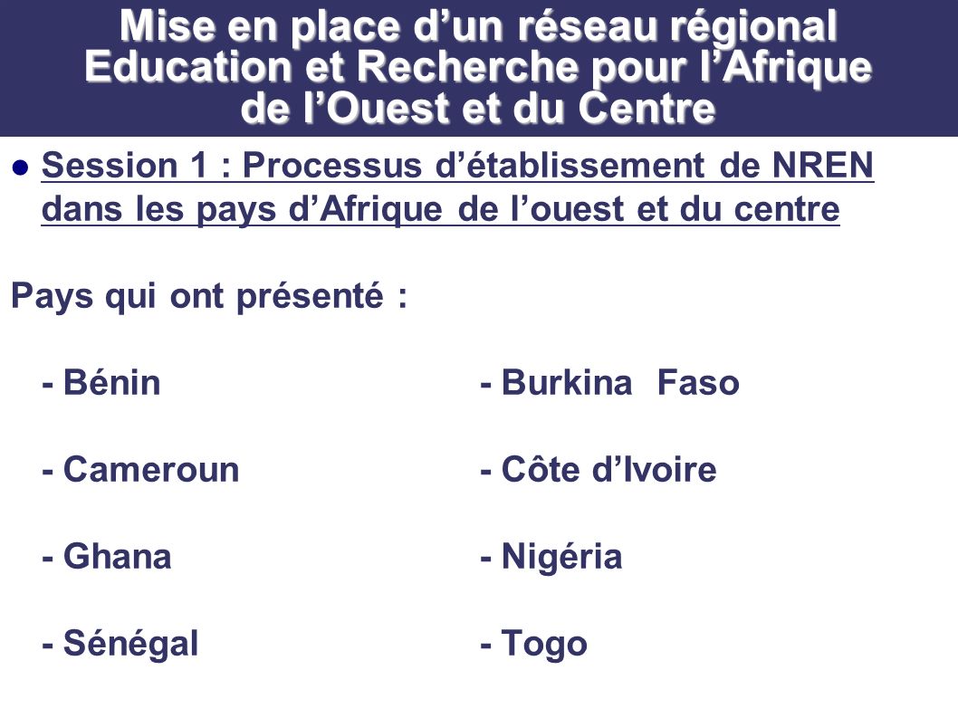 Mise en place dun réseau régional Education et Recherche pour lAfrique de lOuest et du Centre Session 1 : Processus détablissement de NREN dans les pays dAfrique de louest et du centre Pays qui ont présenté : - Bénin- Burkina Faso - Cameroun- Côte dIvoire - Ghana- Nigéria - Sénégal- Togo