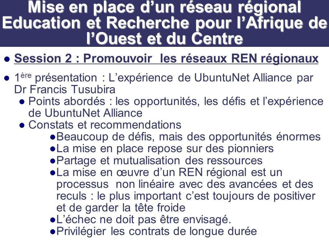 Session 2 : Promouvoir les réseaux REN régionaux 1 ère présentation : Lexpérience de UbuntuNet Alliance par Dr Francis Tusubira Points abordés : les opportunités, les défis et lexpérience de UbuntuNet Alliance Constats et recommendations Beaucoup de défis, mais des opportunités énormes La mise en place repose sur des pionniers Partage et mutualisation des ressources La mise en œuvre dun REN régional est un processus non linéaire avec des avancées et des reculs : le plus important cest toujours de positiver et de garder la tête froide Léchec ne doit pas être envisagé.