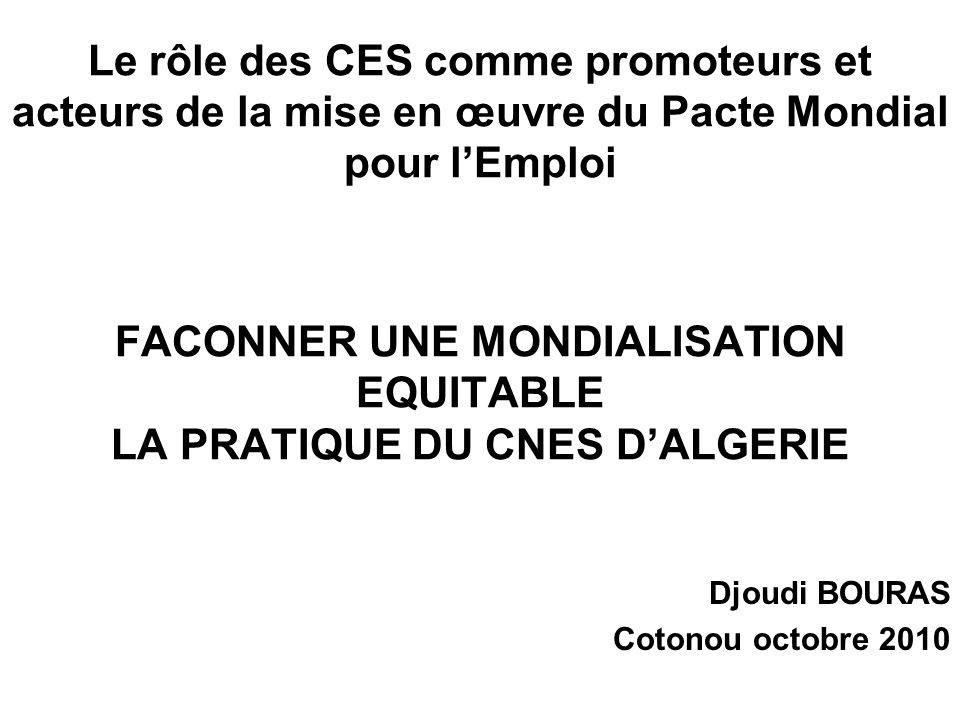 Le rôle des CES comme promoteurs et acteurs de la mise en œuvre du Pacte Mondial pour lEmploi FACONNER UNE MONDIALISATION EQUITABLE LA PRATIQUE DU CNES DALGERIE Djoudi BOURAS Cotonou octobre 2010