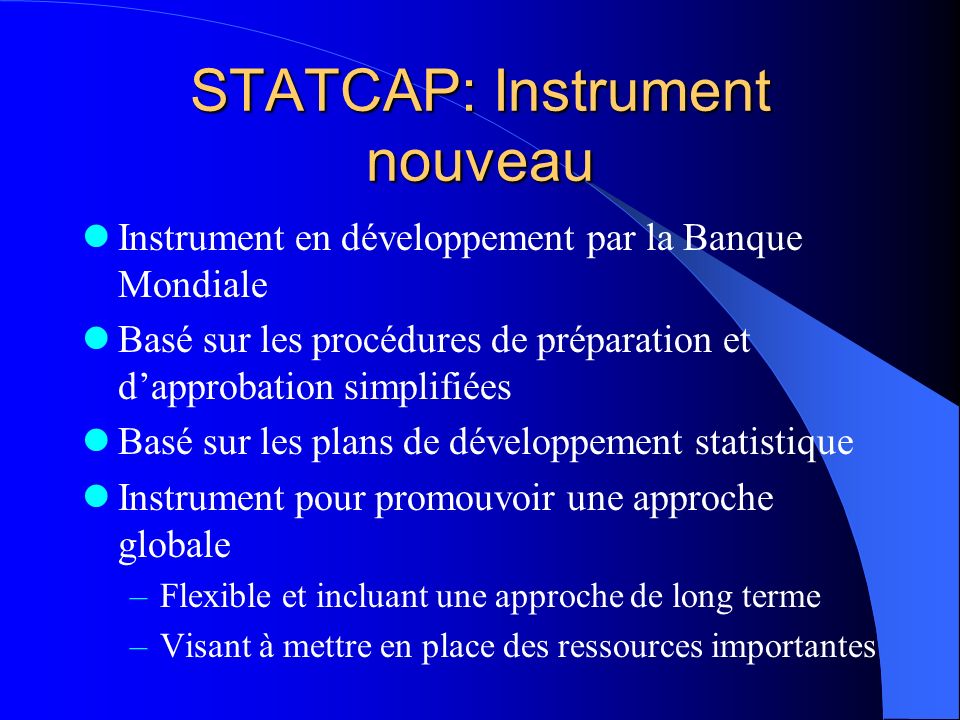 STATCAP: Instrument nouveau Instrument en développement par la Banque Mondiale Basé sur les procédures de préparation et dapprobation simplifiées Basé sur les plans de développement statistique Instrument pour promouvoir une approche globale –Flexible et incluant une approche de long terme –Visant à mettre en place des ressources importantes