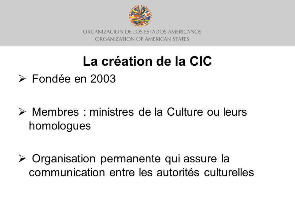 La création de la CIC Fondée en 2003 Membres : ministres de la Culture ou leurs homologues Organisation permanente qui assure la communication entre les autorités culturelles