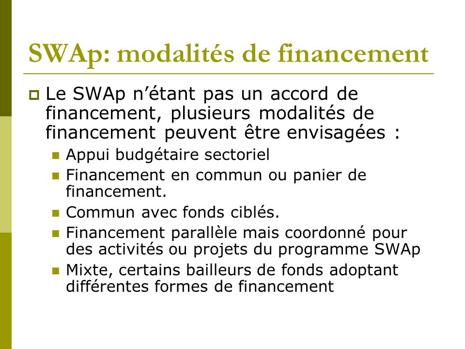 SWAp: modalités de financement Le SWAp nétant pas un accord de financement, plusieurs modalités de financement peuvent être envisagées : Appui budgétaire sectoriel Financement en commun ou panier de financement.