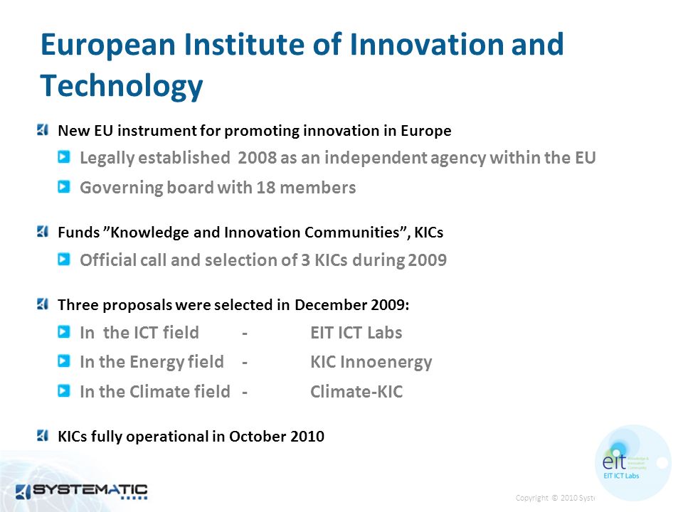 Copyright © 2010 Systematic 2 European Institute of Innovation and Technology New EU instrument for promoting innovation in Europe Legally established 2008 as an independent agency within the EU Governing board with 18 members Funds Knowledge and Innovation Communities, KICs Official call and selection of 3 KICs during 2009 Three proposals were selected in December 2009: In the ICT field -EIT ICT Labs In the Energy field-KIC Innoenergy In the Climate field-Climate-KIC KICs fully operational in October 2010