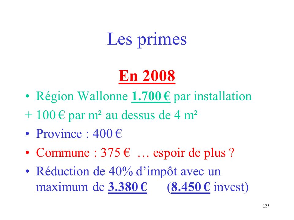 28 Les primes En 2007 Région Wallonne par installation par m² au dessus de 4 m² Province : 400 Commune : 375 Réduction de 40% dimpôt avec un maximum de (6.500 invest)