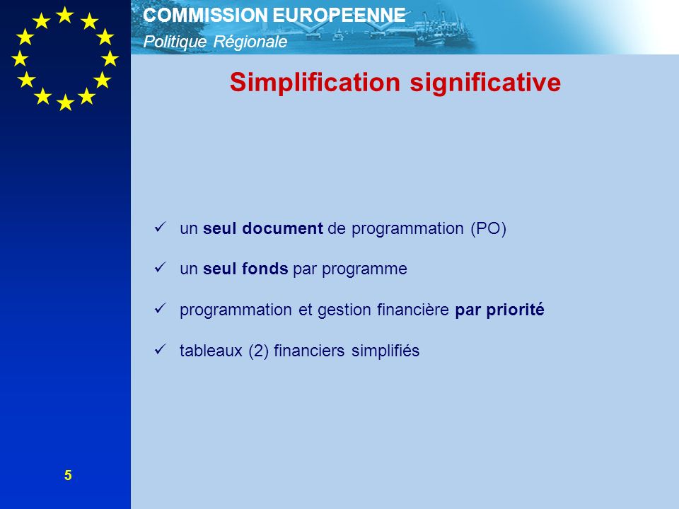 Politique Régionale COMMISSION EUROPEENNE 5 Simplification significative un seul document de programmation (PO) un seul fonds par programme programmation et gestion financière par priorité tableaux (2) financiers simplifiés