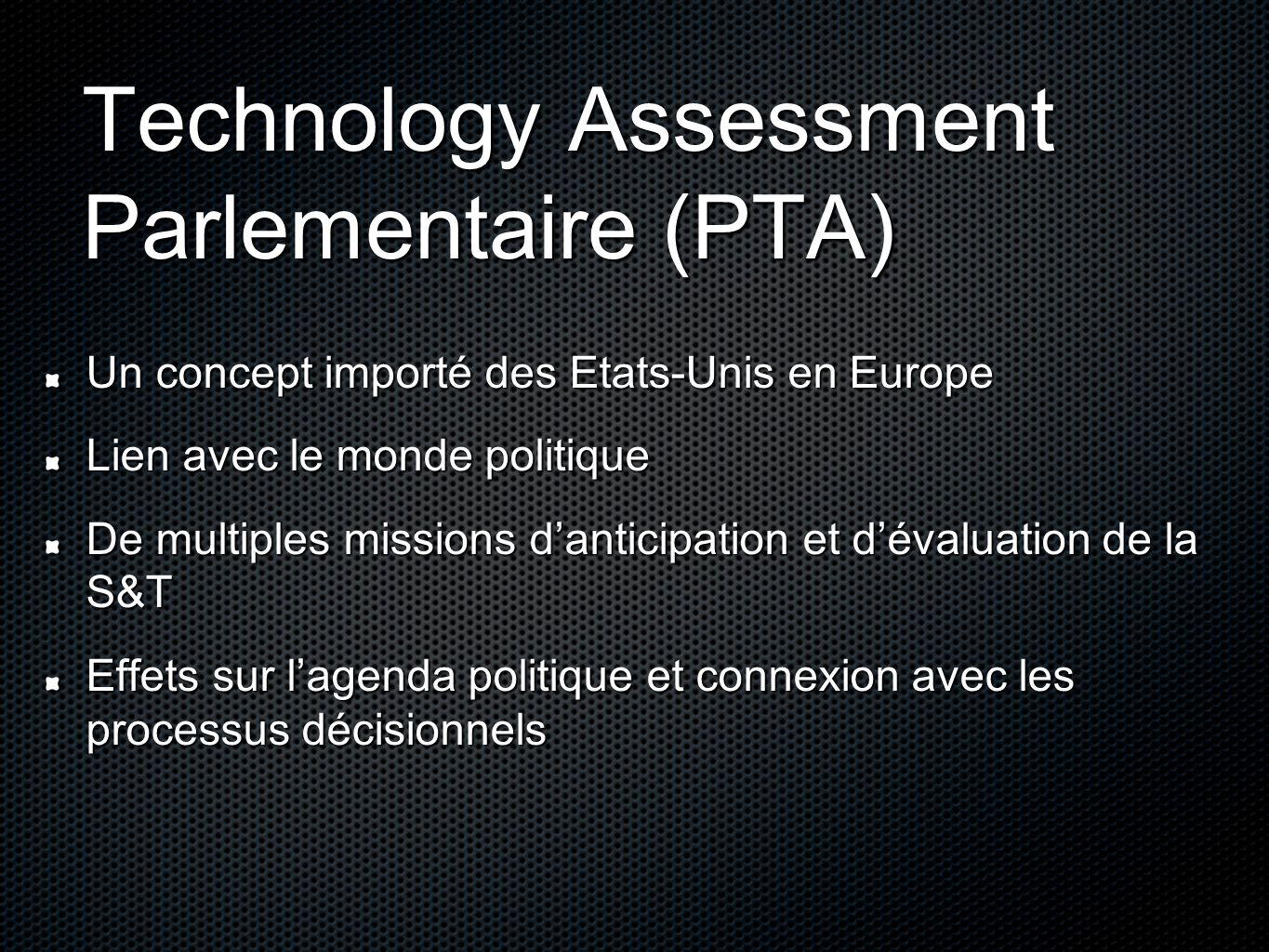 Technology Assessment Parlementaire (PTA) Un concept importé des Etats-Unis en Europe Lien avec le monde politique De multiples missions danticipation et dévaluation de la S&T Effets sur lagenda politique et connexion avec les processus décisionnels