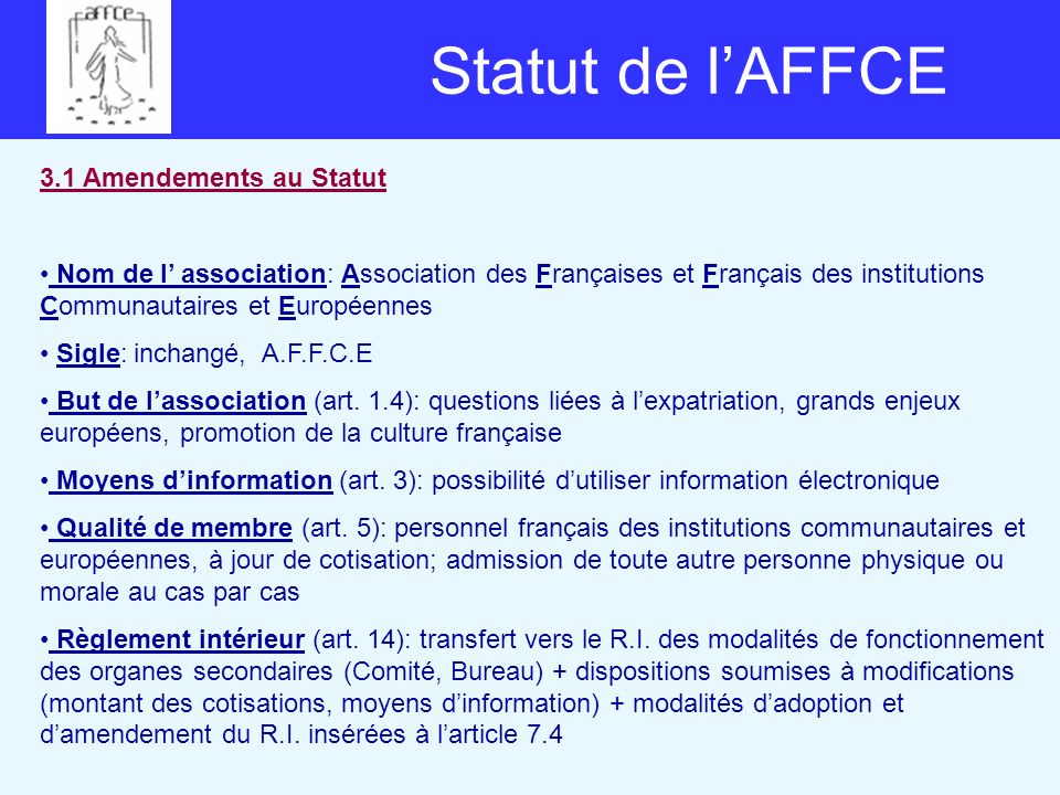 Statut de lAFFCE 3.1 Amendements au Statut Nom de l association: Association des Françaises et Français des institutions Communautaires et Européennes Sigle: inchangé, A.F.F.C.E But de lassociation (art.