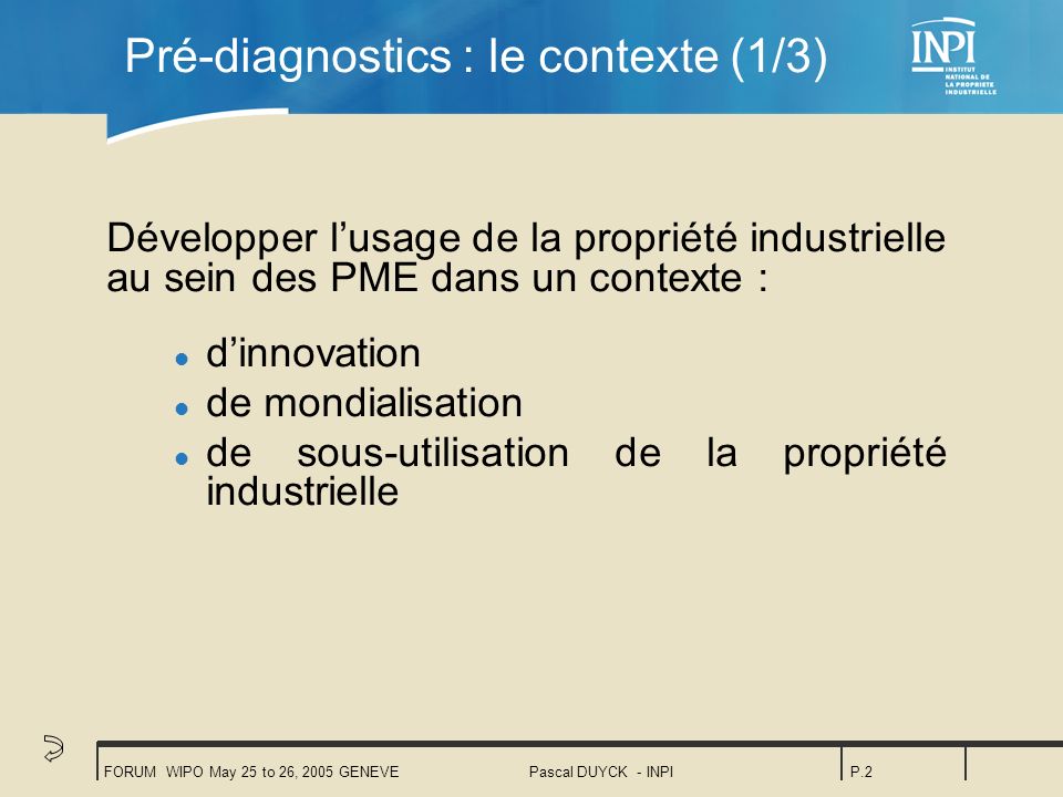 FORUM WIPO May 25 to 26, 2005 GENEVEPascal DUYCK - INPIP.2 Pré-diagnostics : le contexte (1/3) Développer lusage de la propriété industrielle au sein des PME dans un contexte : l dinnovation l de mondialisation l de sous-utilisation de la propriété industrielle