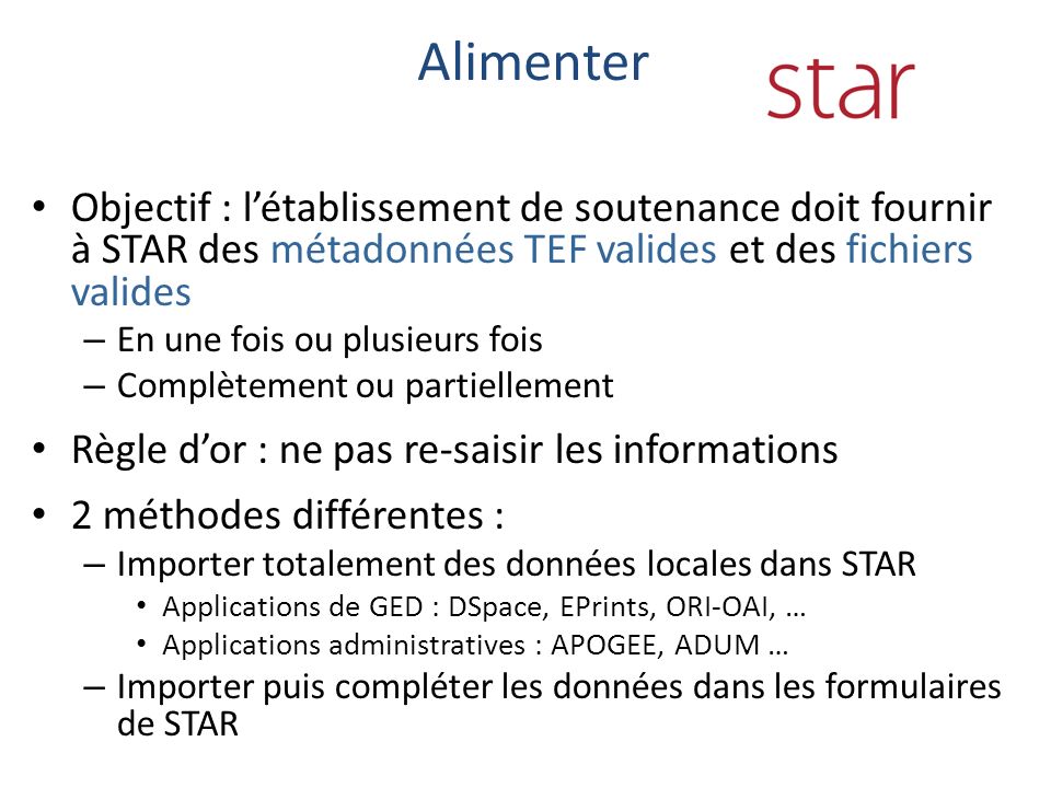 Objectif : létablissement de soutenance doit fournir à STAR des métadonnées TEF valides et des fichiers valides – En une fois ou plusieurs fois – Complètement ou partiellement Règle dor : ne pas re-saisir les informations 2 méthodes différentes : – Importer totalement des données locales dans STAR Applications de GED : DSpace, EPrints, ORI-OAI, … Applications administratives : APOGEE, ADUM … – Importer puis compléter les données dans les formulaires de STAR Alimenter