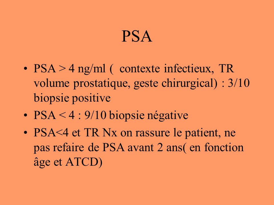 PSA PSA > 4 ng/ml ( contexte infectieux, TR volume prostatique, geste chirurgical) : 3/10 biopsie positive PSA < 4 : 9/10 biopsie négative PSA<4 et TR Nx on rassure le patient, ne pas refaire de PSA avant 2 ans( en fonction âge et ATCD)