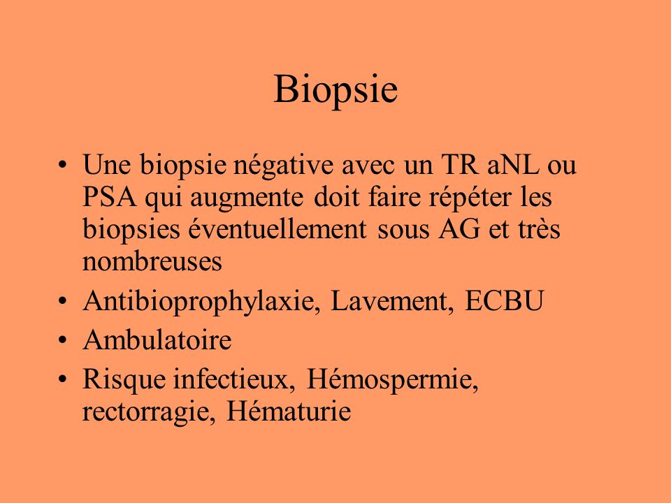 Biopsie Une biopsie négative avec un TR aNL ou PSA qui augmente doit faire répéter les biopsies éventuellement sous AG et très nombreuses Antibioprophylaxie, Lavement, ECBU Ambulatoire Risque infectieux, Hémospermie, rectorragie, Hématurie