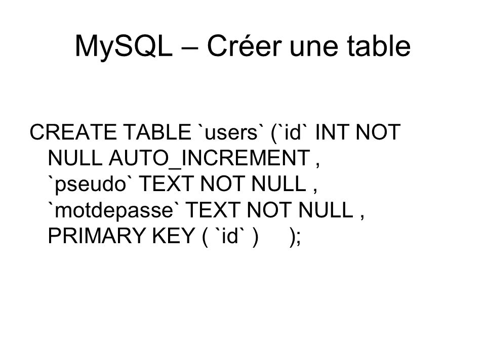 MySQL – Créer une table CREATE TABLE `users` (`id` INT NOT NULL AUTO_INCREMENT, `pseudo` TEXT NOT NULL, `motdepasse` TEXT NOT NULL, PRIMARY KEY ( `id` ) );