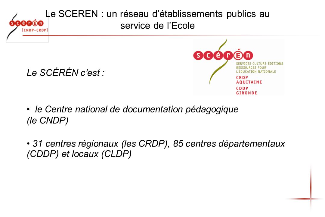 Le SCEREN : un réseau détablissements publics au service de lEcole Le SCÉRÉN cest : le Centre national de documentation pédagogique (le CNDP) 31 centres régionaux (les CRDP), 85 centres départementaux (CDDP) et locaux (CLDP)