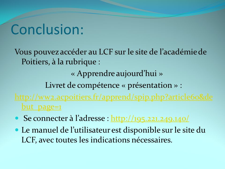 Conclusion: Vous pouvez accéder au LCF sur le site de lacadémie de Poitiers, à la rubrique : « Apprendre aujourdhui » Livret de compétence « présentation » :   article60&de but_page=1 Se connecter à ladresse :   Le manuel de lutilisateur est disponible sur le site du LCF, avec toutes les indications nécessaires.