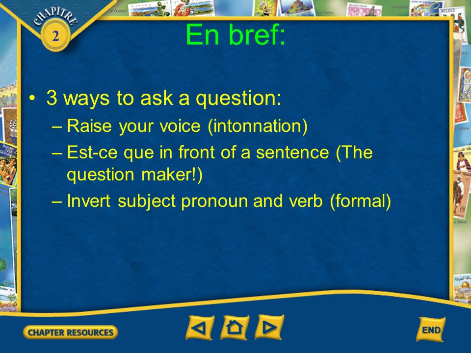 2 En bref: 3 ways to ask a question: –Raise your voice (intonnation) –Est-ce que in front of a sentence (The question maker!) –Invert subject pronoun and verb (formal)