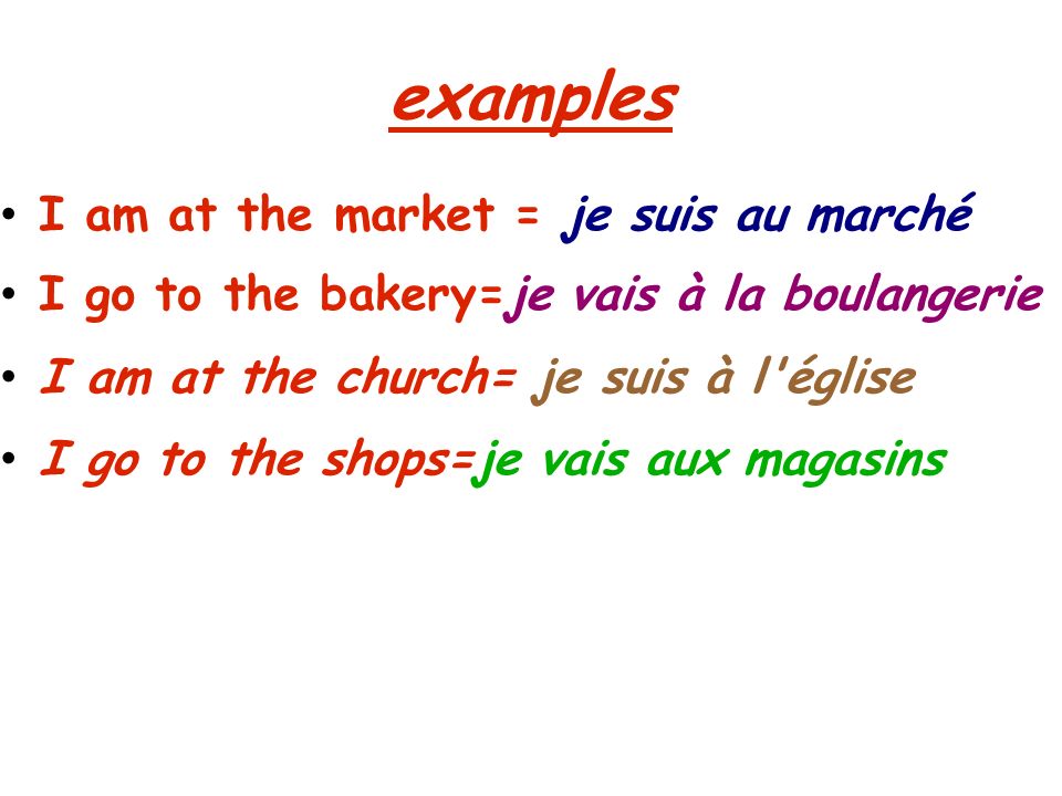 examples I am at the market = je suis au marché I go to the bakery=je vais à la boulangerie I am at the church= je suis à l église I go to the shops=je vais aux magasins