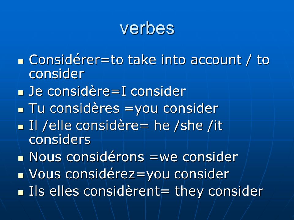 verbes Considérer=to take into account / to consider Considérer=to take into account / to consider Je considère=I consider Je considère=I consider Tu considères =you consider Tu considères =you consider Il /elle considère= he /she /it considers Il /elle considère= he /she /it considers Nous considérons =we consider Nous considérons =we consider Vous considérez=you consider Vous considérez=you consider Ils elles considèrent= they consider Ils elles considèrent= they consider