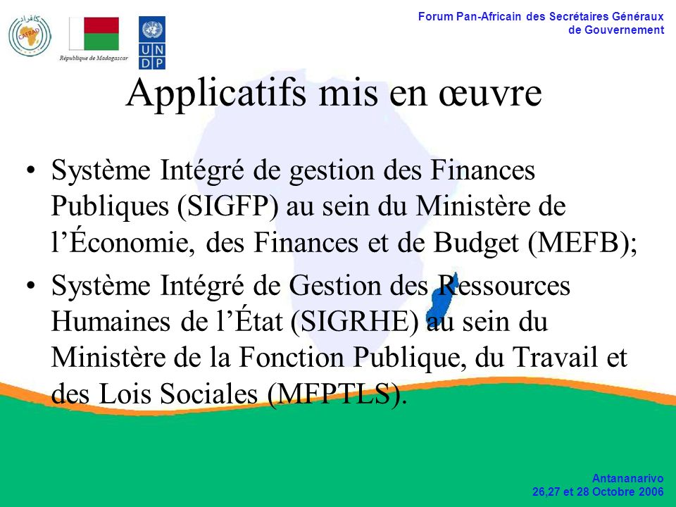 Forum Pan-Africain des Secrétaires Généraux de Gouvernement Antananarivo 26,27 et 28 Octobre 2006 Applicatifs mis en œuvre Système Intégré de gestion des Finances Publiques (SIGFP) au sein du Ministère de lÉconomie, des Finances et de Budget (MEFB); Système Intégré de Gestion des Ressources Humaines de lÉtat (SIGRHE) au sein du Ministère de la Fonction Publique, du Travail et des Lois Sociales (MFPTLS).