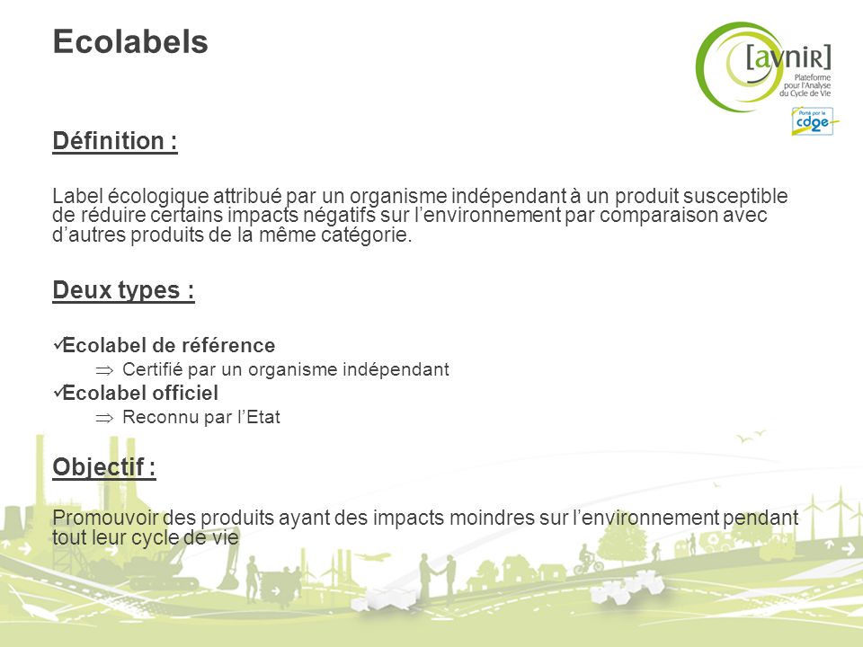 Ecolabels Définition : Label écologique attribué par un organisme indépendant à un produit susceptible de réduire certains impacts négatifs sur lenvironnement par comparaison avec dautres produits de la même catégorie.