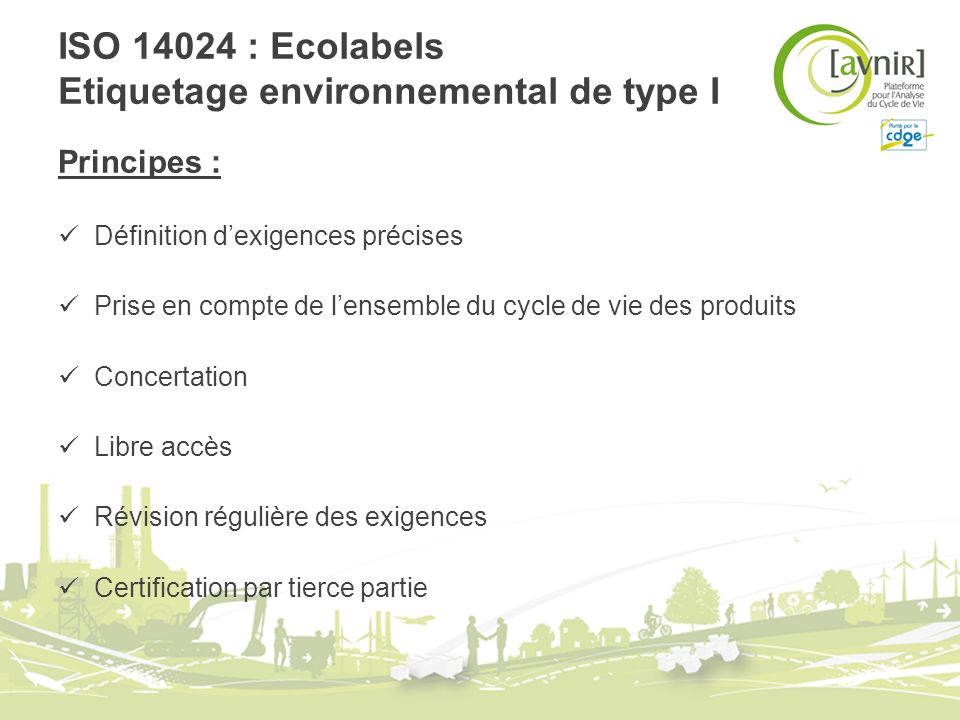 ISO : Ecolabels Etiquetage environnemental de type I Principes : Définition dexigences précises Prise en compte de lensemble du cycle de vie des produits Concertation Libre accès Révision régulière des exigences Certification par tierce partie