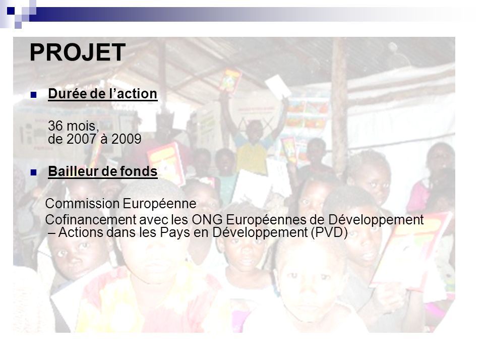 Durée de laction 36 mois, de 2007 à 2009 Bailleur de fonds Commission Européenne Cofinancement avec les ONG Européennes de Développement – Actions dans les Pays en Développement (PVD) PROJET
