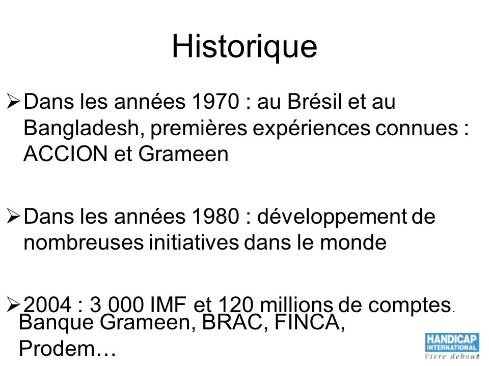 Historique Dans les années 1970 : au Brésil et au Bangladesh, premières expériences connues : ACCION et Grameen Dans les années 1980 : développement de nombreuses initiatives dans le monde 2004 : IMF et 120 millions de comptes.