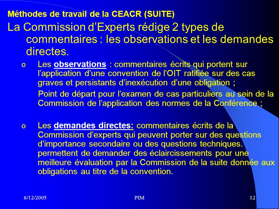 6/12/2005PIM12 Méthodes de travail de la CEACR (SUITE) La Commission dExperts rédige 2 types de commentaires : les observations et les demandes directes.