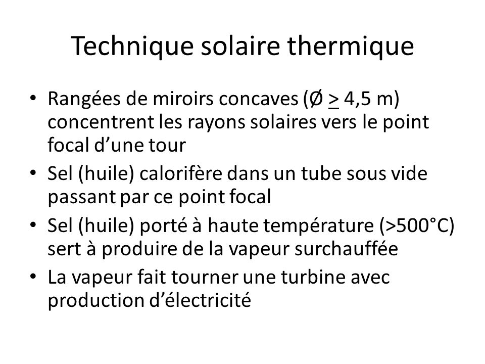 Technique solaire thermique Rangées de miroirs concaves (Ø > 4,5 m) concentrent les rayons solaires vers le point focal dune tour Sel (huile) calorifère dans un tube sous vide passant par ce point focal Sel (huile) porté à haute température (>500°C) sert à produire de la vapeur surchauffée La vapeur fait tourner une turbine avec production délectricité