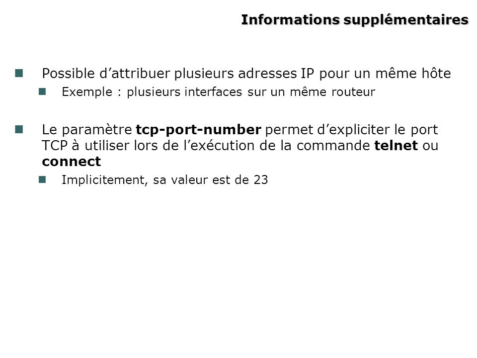 Informations supplémentaires Possible dattribuer plusieurs adresses IP pour un même hôte Exemple : plusieurs interfaces sur un même routeur Le paramètre tcp-port-number permet dexpliciter le port TCP à utiliser lors de lexécution de la commande telnet ou connect Implicitement, sa valeur est de 23