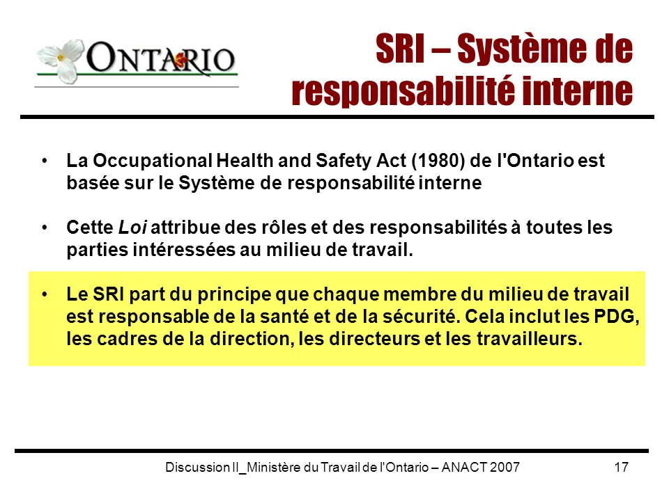 Discussion II_Ministère du Travail de l Ontario – ANACT La Occupational Health and Safety Act (1980) de l Ontario est basée sur le Système de responsabilité interne Cette Loi attribue des rôles et des responsabilités à toutes les parties intéressées au milieu de travail.