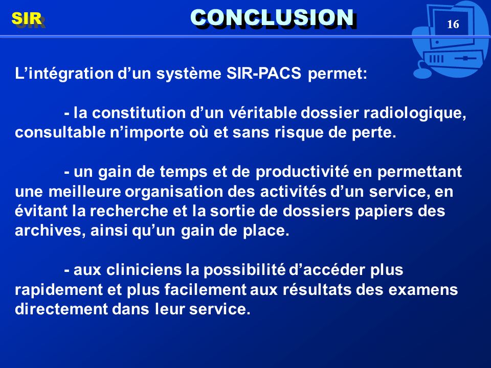 16 CONCLUSION Lintégration dun système SIR-PACS permet: - la constitution dun véritable dossier radiologique, consultable nimporte où et sans risque de perte.