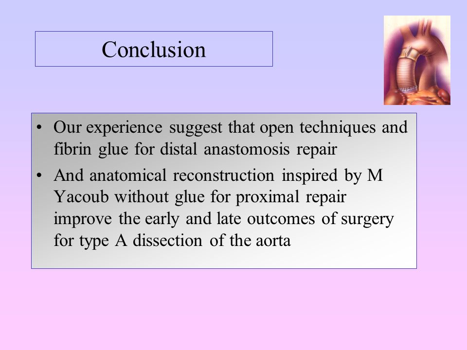 Conclusion Our experience suggest that open techniques and fibrin glue for distal anastomosis repair And anatomical reconstruction inspired by M Yacoub without glue for proximal repair improve the early and late outcomes of surgery for type A dissection of the aorta