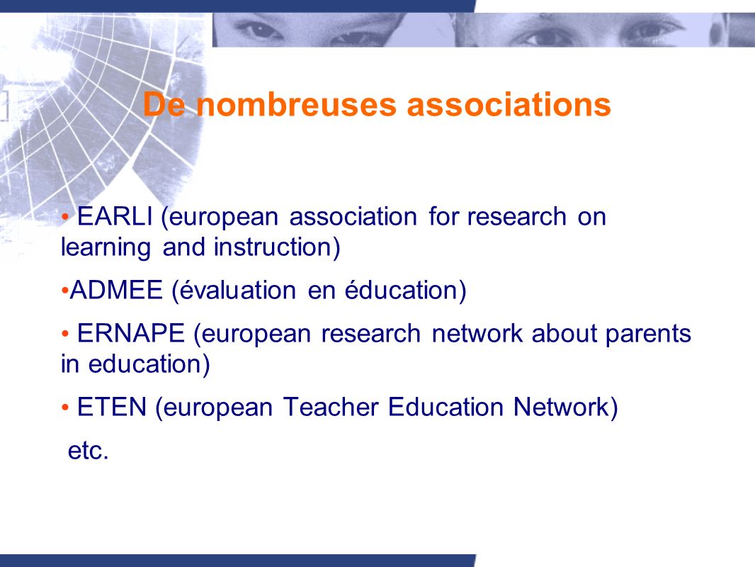 De nombreuses associations EARLI (european association for research on learning and instruction) ADMEE (évaluation en éducation) ERNAPE (european research network about parents in education) ETEN (european Teacher Education Network) etc.