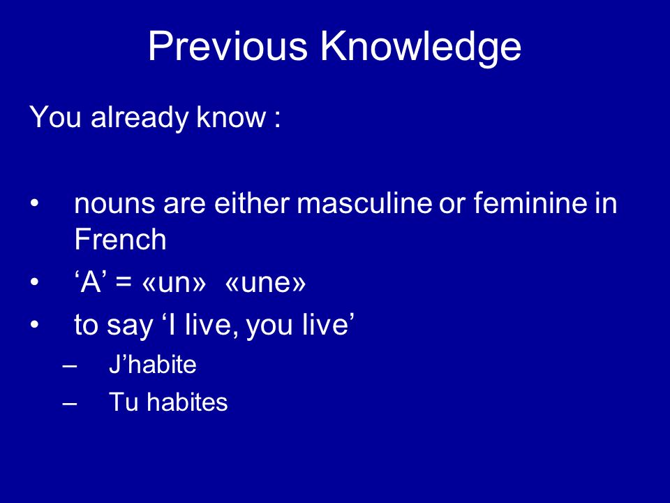 Previous Knowledge You already know : nouns are either masculine or feminine in French A = «un» «une» to say I live, you live – Jhabite – Tu habites