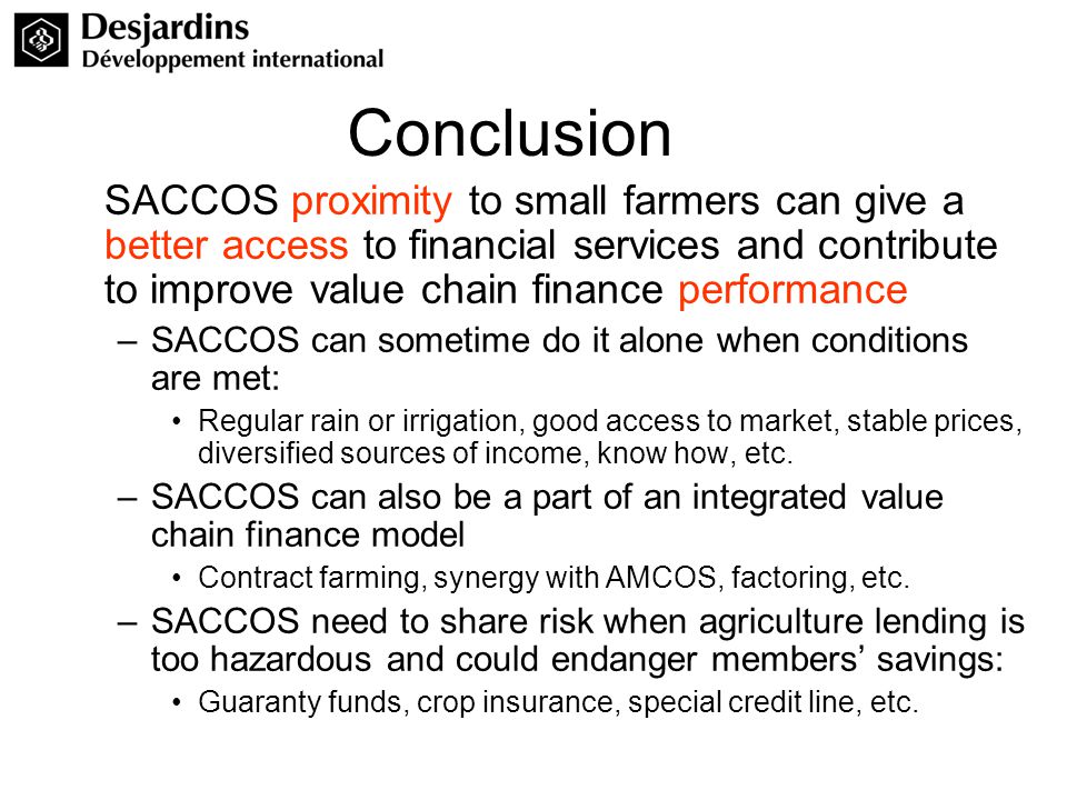 Conclusion SACCOS proximity to small farmers can give a better access to financial services and contribute to improve value chain finance performance –SACCOS can sometime do it alone when conditions are met: Regular rain or irrigation, good access to market, stable prices, diversified sources of income, know how, etc.