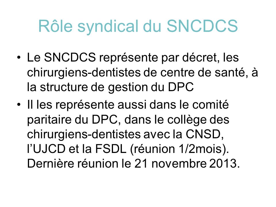 Rôle syndical du SNCDCS Le SNCDCS représente par décret, les chirurgiens-dentistes de centre de santé, à la structure de gestion du DPC Il les représente aussi dans le comité paritaire du DPC, dans le collège des chirurgiens-dentistes avec la CNSD, l’UJCD et la FSDL (réunion 1/2mois).
