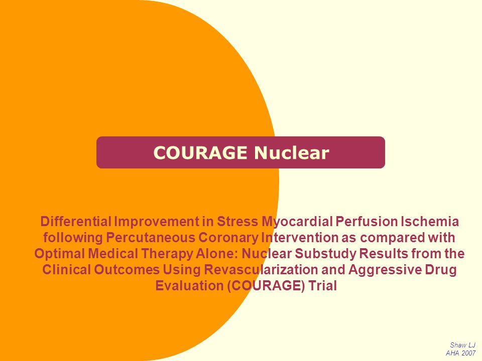 COURAGE Nuclear Differential Improvement in Stress Myocardial Perfusion Ischemia following Percutaneous Coronary Intervention as compared with Optimal Medical Therapy Alone: Nuclear Substudy Results from the Clinical Outcomes Using Revascularization and Aggressive Drug Evaluation (COURAGE) Trial Shaw LJ AHA 2007